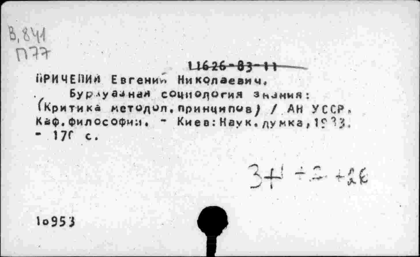 ﻿Ш4
11426“ 6	---
КРИЧЕПИИ Евгений Николаевич, Бурлуааная социология зниния:
(Критика методол.принципов/ / АН УССР» Каф.философии, - Киев: Наук, думка , 1е - 17С с.
1°953
